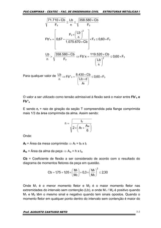 PUC-CAMPINAS – CEATEC – FAC. DE ENGENHARIA CIVIL ESTRUTURAS METÁLICAS I
Prof. AUGUSTO CANTUSIO NETO 5-3
Para qualquer valor de
O valor a ser utilizado como tensão admissível à flexão será o maior entre Fb’x e
Fb”x
E sendo rt = raio de giração da seção T compreendida pela flange comprimida
mais 1/3 da área comprimida da alma. Assim sendo:
Onde:
Af = Área da mesa comprimida ⇒ Af = bf x tf
Aw = Área da alma da peça ⇒ Aw = h x tw
Cb = Coeficiente de flexão a ser considerado de acordo com o resultado do
diagrama de momentos fletores da peça em questão.
Onde M1 é o menor momento fletor e M2 é o maior momento fletor nas
extremidades do intervalo sem contenção (Lb), e onde M1 / M2 é positivo quando
M1 e M2 têm o mesmo sinal e negativo quando tem sinais opostos. Quando o
momento fletor em qualquer ponto dentro do intervalo sem contenção é maior do
y
2
t
yt
yy
2
t
y
x
yty
F60,0
r
Lb
Cb520.119
x'Fb
F
Cb580.358
r
Lb
F60,0F
Cb670.075.1
r
Lb
F
67,0'Fb
F
Cb580.358
r
Lb
F
Cb710.71
×≤
⎟
⎠
⎞
⎜
⎝
⎛
×
=⇒
×
>
×≤×
⎥
⎥
⎥
⎥
⎥
⎦
⎤
⎢
⎢
⎢
⎢
⎢
⎣
⎡
×
⎟
⎠
⎞
⎜
⎝
⎛
×
−=
×
≤≤
×
y
f
x
t
F60,0
A
dLb
Cb430.8
"Fb
r
Lb
×≤
⎟
⎠
⎞
⎜
⎝
⎛ ×
×
=⇒
⎟
⎠
⎞
⎜
⎝
⎛
+×
=
6
A
A2
I
r
w
f
y
t
30,2
M
M
3,0
M
M
05,175,1Cb
2
2
1
2
1
≤⎟
⎠
⎞
⎜
⎝
⎛
×+⎟
⎠
⎞
⎜
⎝
⎛
×+=
 