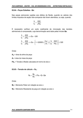 PUC-CAMPINAS – CEATEC – FAC. DE ENGENHARIA CIVIL ESTRUTURAS METÁLICAS I
Prof. AUGUSTO CANTUSIO NETO 5-6
05.04 – Peças Esbeltas - Qe:
Nas peças estruturais sujeitas aos efeitos de flexão, quando os valores dos
limites impostos de seção não-compacta não forem atendidos, ou seja, quando:
É necessário verificar um outro coeficiente de minoração das tensões
admissíveis à compressão, cuja denominação será dada pelas iniciais Qe.
Onde:
Aw = área da alma da peça
Af = área da mesa da peça
Fbx = Tensão á flexão calculada em torno do eixo x
05.05 – Tensão de cálculo – fbx:
Onde:
Mx = Momento Fletor em relação ao eixo x
Wx = Momento Resistente da peça em relação ao eixo x
xw Fb
632
t
h
>
00,1
Fb
632
t
h
A
A
0005,01Q
Fb
632
t
h
00,1Q
Fb
632
t
h
xwf
w
e
xw
e
xw
≤⎥
⎦
⎤
⎢
⎣
⎡
⎟
⎠
⎞
⎜
⎝
⎛
−×⎟
⎠
⎞
⎜
⎝
⎛
×−=⇒>
=⇒≤
QeQFb
W
M
fb x
x
x
x ××≤=
 