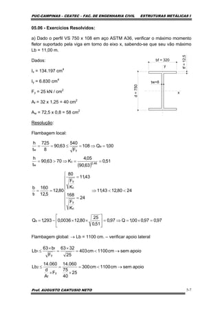 PUC-CAMPINAS – CEATEC – FAC. DE ENGENHARIA CIVIL ESTRUTURAS METÁLICAS I
Prof. AUGUSTO CANTUSIO NETO 5-7
05.06 - Exercícios Resolvidos:
a) Dado o perfil VS 750 x 108 em aço ASTM A36, verificar o máximo momento
fletor suportado pela viga em torno do eixo x, sabendo-se que seu vão máximo
Lb = 11,00 m.
Dados:
Ix = 134.197 cm4
Iy = 6.830 cm4
Fy = 25 kN / cm2
Af = 32 x 1,25 = 40 cm2
Aw = 72,5 x 0,8 = 58 cm2
Resolução:
Flambagem local:
Flambagem global: → Lb = 1100 cm. – verificar apoio lateral
bf = 320
d=750
tw=8
tf=12,5
y
x
( )
97,097,000,1Q97,0
51,0
25
80,120036,0293,1Q
2480,1243,11
24
K
F
168
43,11
K
F
80
80,12
5,12
160
t
b
51,0
63,90
05,4
K7063,90
t
h
00,1Q108
F
540
63,90
8
725
t
h
s
c
y
c
y
f
46,0
c
w
a
yw
=×=⇒=⎥
⎦
⎤
⎢
⎣
⎡
××−=
<<⇒
⎪
⎪
⎪
⎩
⎪
⎪
⎪
⎨
⎧
=
=
==
==⇒>=
=⇒=≤==
apoiosemcm1100cm300
25
40
75
060.14
F
A
d
060.14
Lb
apoiosemcm1100cm403
25
3263
F
b63
Lb
y
f
2
y
f
1
→<=
×
=
×
≤
→<=
×
=
×
≤
 