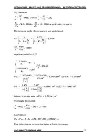 PUC-CAMPINAS – CEATEC – FAC. DE ENGENHARIA CIVIL ESTRUTURAS METÁLICAS I
Prof. AUGUSTO CANTUSIO NETO 5-8
Tipo de seção:
Elementos de seção não-compacta e sem apoio lateral:
viga bi-apoiada Cb = 1,00
Adotamos o maior valor → Fb’x = 6,79 kN / cm2
Verificação da esbeltez:
Assim sendo:
Para determinar-se o momento máximo aplicado, temos que:
compactanãoseção80,1216
F
80
80,128,10
F
54
80,12
5,12
160
t
b
10863,90
8
725
t
h
yy
fw
−→>=⇔<=
==⇔≤==
69,132
29,8
1100
r
Lb
cm29,8
6
58
402
830.6
6
A
A2
I
r
t
w
f
y
t
==
=
⎟
⎠
⎞
⎜
⎝
⎛
+×
=
⎟
⎠
⎞
⎜
⎝
⎛
+×
=
2
y
2
f
x
2
y
2
22
t
x
t
y
y
cm/kN15F60,0cm/kN09,4
40
75
1100
430.8
A
d
Lb
430.8
"Fb
cm/kN15F60,0cm/kN79,6
69,132
00,1520.119
r
Lb
Cb520.119
'Fb
69,132
r
Lb
120
F
Cb580.358
54
F
Cb710.71
=×<=
⎟
⎠
⎞
⎜
⎝
⎛
×
=
⎟
⎠
⎞
⎜
⎝
⎛
×
=
=×<=
×
=
⎟
⎠
⎞
⎜
⎝
⎛
×
=
=<
=
×
=
×
00,1Q242
79,6
632
63,90
t
h
e
w
=⇒=<=
2
exx cm/kN59,600,197,079,6QQ'FbFb =××=××=
 