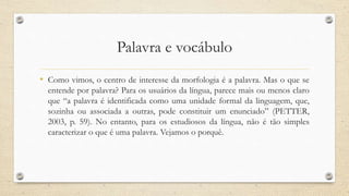 Palavra e vocábulo
• Como vimos, o centro de interesse da morfologia é a palavra. Mas o que se
entende por palavra? Para os usuários da língua, parece mais ou menos claro
que “a palavra é identificada como uma unidade formal da linguagem, que,
sozinha ou associada a outras, pode constituir um enunciado” (PETTER,
2003, p. 59). No entanto, para os estudiosos da língua, não é tão simples
caracterizar o que é uma palavra. Vejamos o porquê.
 