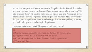 • Na escrita, a representação das palavras se faz pelo critério formal, deixando-
se, entre elas, um espaço em branco. Deste modo, parece óbvio que em “Vi
três crianças hoje” há quatro palavras, ao passo que em “Comprei livros
interessantes” há uma sequência formada por três palavras. Mas, ao contrário
do que parece à primeira vista, o critério gráfico, ou ortográfico, às vezes,
gera indecisão quanto à delimitação de palavras.
• Em enunciados como os de (4), quantas palavras existem?
4)
a) Ouvia, ouvias, ouvíamos e ouviam são formas do verbo ouvir.
b) Segunda-feira é dia de maria-vai-com-as-outras.
c) O Vice-Governador de Santa Catarina é sul-rio-grandense.
d) Trouxe-o à força.
 