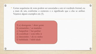 • Certas sequências de sons podem ser associadas a um só vocábulo formal, ou
a mais de um, conforme o contexto e o significado que a elas se atribui.
Vejamos alguns exemplos em (5).
5) a) detergente / deter gente
b) armarinho / ar marinho
c) barganhar / bar ganhar
d) contribuir / com tribo ir
e) danoninho / dá no ninho
f) habilidade / hábil idade
 