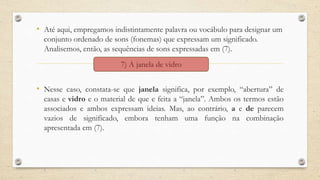 • Até aqui, empregamos indistintamente palavra ou vocábulo para designar um
conjunto ordenado de sons (fonemas) que expressam um significado.
Analisemos, então, as sequências de sons expressadas em (7).
• Nesse caso, constata-se que janela significa, por exemplo, “abertura” de
casas e vidro e o material de que e feita a “janela”. Ambos os termos estão
associados e ambos expressam ideias. Mas, ao contrário, a e de parecem
vazios de significado, embora tenham uma função na combinação
apresentada em (7).
7) A janela de vidro
 