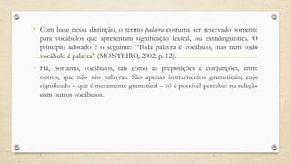 • Com base nessa distinção, o termo palavra costuma ser reservado somente
para vocábulos que apresentam significação lexical, ou extralinguística. O
princípio adotado é o seguinte: “Toda palavra é vocábulo, mas nem todo
vocábulo é palavra” (MONTEIRO, 2002, p. 12).
• Há, portanto, vocábulos, tais como as preposições e conjunções, entre
outros, que não são palavras. São apenas instrumentos gramaticais, cujo
significado – que é meramente gramatical – só é possível perceber na relação
com outros vocábulos.
 
