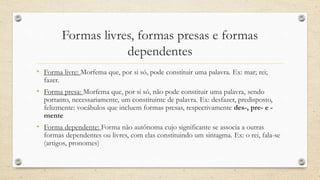 Formas livres, formas presas e formas
dependentes
• Forma livre: Morfema que, por si só, pode constituir uma palavra. Ex: mar; rei;
fazer.
• Forma presa: Morfema que, por si só, não pode constituir uma palavra, sendo
portanto, necessariamente, um constituinte de palavra. Ex: desfazer, predisposto,
felizmente: vocábulos que incluem formas presas, respectivamente des-, pre- e -
mente
• Forma dependente: Forma não autônoma cujo significante se associa a outras
formas dependentes ou livres, com elas constituindo um sintagma. Ex: o rei, fala-se
(artigos, pronomes)
 