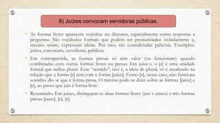 • As formas livres aparecem sozinhas no discurso, especialmente como respostas a
perguntas. São vocábulos formais que podem ser pronunciados isoladamente e,
mesmo assim, expressam ideias. Por isso, são consideradas palavras. Exemplos:
juízes, convocam, servidoras, públicas.
• Em contrapartida, as formas presas só têm valor (ou funcionam) quando
combinadas com outras formas livres ou presas. Em juíze-s, o [s] é uma unidade
formal que indica plural. Esse “sentido”, isto é, a ideia de plural, só é atualizado na
relação que a forma [s] tem com a forma [juíze]. Como [s], nesse caso, não funciona
sozinho, diz-se que é forma presa. O mesmo pode-se dizer sobre as formas [juíze] e
[e], ao passo que juiz é forma livre.
• Resumindo: Em juízes, distinguem-se duas formas livres (juiz e juízes) e três formas
presas [juize], [e], [s].
8) Juízes convocam servidoras públicas.
 