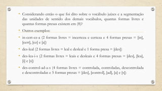 • Considerando então o que foi dito sobre o vocábulo juízes e a segmentação
das unidades de sentido dos demais vocábulos, quantas formas livres e
quantas formas presas existem em (8)?
• Outros exemplos:
• in-cert-ez-a (2 formas livres = incerteza e certeza e 4 formas presas = [in],
[cert], [ez] e [a])
• des-leal (2 formas livres = leal e desleal e 1 forma presa = [des])
• des-lea-i-s (2 formas livres = leais e desleais e 4 formas presas = [des], [lea],
[i] e [s])
• des-control-ad-a-s (4 formas livres = controlada, controladas, descontrolada
e descontroladas e 5 formas presas = [des], [control], [ad], [a] e [s])
 