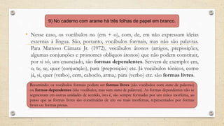 • Nesse caso, os vocábulos no (em + o), com, de, em não expressam ideias
externas à língua. São, portanto, vocábulos formais, mas não são palavras.
Para Mattoso Câmara Jr. (1972), vocábulos átonos (artigos, preposições,
algumas conjunções e pronomes oblíquos átonos) que não podem constituir,
por si só, um enunciado, são formas dependentes. Servem de exemplo: em,
o, te, se, quer (conjunção), para (preposição) etc. Já vocábulos tônicos, como
já, si, quer (verbo), cem, caboclo, arma,: pára (verbo) etc. são formas livres.
9) No caderno com arame há três folhas de papel em branco.
Resumindo: os vocábulos formais podem ser formas livres (são vocábulos com status de palavras)
ou formas dependentes (são vocábulos, mas sem status de palavras). As formas dependentes não se
segmentam em outras unidades de sentido, isto é, são sempre formadas por um único morfema, ao
passo que as formas livres são constituídas de um ou mais morfemas, representados por formas
livres ou formas presas.
 