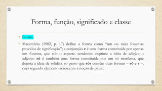 Forma, função, significado e classe
• Forma
• Macambira (1982, p. 17) define a forma como “um ou mais fonemas
providos de significação”; a conjunção e é uma forma constituída por apenas
um fonema, que sob o aspecto semântico exprime a ideia de adição; o
adjetivo só é também uma forma constituída por um só morfema, que
denota a ideia de solidão, ao passo que sós contém duas formas – só e s –,
cujo segundo elemento acrescenta a noção de plural.
 