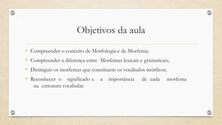 Objetivos da aula
• Compreender o conceito de Morfologia e de Morfema;
• Compreender a diferença entre Morfemas lexicais e gramaticais;
• Distinguir os morfemas que constituem os vocábulos mórficos;
• Reconhecer o significado e a importância de cada morfema
na estrutura vocabular.
 