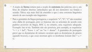 • A noção de forma remete para a noção de estrutura das palavras, isto é, um
feixe de relações internas (articulação) que dá aos elementos sua função e
sentido. Talvez seja mais fácil de entender o que é uma estrutura linguística
através de um exemplo não linguístico.
• Para a gramática da língua portuguesa, a sequência “a”, “b”, “c” não constitui
uma sílaba do português, pois os fonemas não se articulam de acordo com
padrões possíveis da língua. BAC é, no entanto, uma sequência adequada.
Exemplo: bac-té-ria. Também não são possíveis, por exemplo, as sequências
“s + a + bel”, “livros + os” ou “os + alunas”. A gramática do português
prevê que as desinências de número ocorram após as desinências de gênero
(quando houver), e que essas ocorram após os morfemas lexicais (bel + a +
s).
 