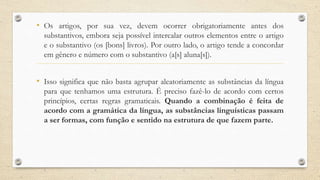 • Os artigos, por sua vez, devem ocorrer obrigatoriamente antes dos
substantivos, embora seja possível intercalar outros elementos entre o artigo
e o substantivo (os [bons] livros). Por outro lado, o artigo tende a concordar
em gênero e número com o substantivo (a[s] aluna[s]).
• Isso significa que não basta agrupar aleatoriamente as substâncias da língua
para que tenhamos uma estrutura. É preciso fazê-lo de acordo com certos
princípios, certas regras gramaticais. Quando a combinação é feita de
acordo com a gramática da língua, as substâncias linguísticas passam
a ser formas, com função e sentido na estrutura de que fazem parte.
 