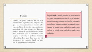 Função
• Função é o papel exercido por um dos
componentes linguísticos no conjunto em
que há interdependência: sujeito (do
verbo), objeto direto (do verbo), adjunto
adnominal (de um nome) etc. Função,
então, é a relação que se estabelece entre
dois elementos que se articulam. Essa
relação, no entanto, só pode ser definida
pela análise. Isto quer dizer que não há
função fora do contexto frasal, ou seja,
não há função fora da estrutura.
 