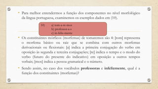 • Para melhor entendermos a função dos componentes no nível morfológico
da língua portuguesa, examinemos os exemplos dados em (10).
• Os constituintes mórficos (morfemas) de tomaremos são 4: [tom] representa
o morfema básico ou raiz que se combina com outros morfemas
derivacionais ou flexionais: [a] indica a primeira conjugação do verbo em
oposição às segunda e terceira conjugações; [re] indica o tempo e o modo do
verbo (futuro do presente do indicativo) em oposição a outros tempos
verbais; [mos] indica a pessoa gramatical e o número.
• Sendo assim, no caso dos vocábulos professoras e infelizmente, qual é a
função dos constituintes (morfemas)?
10) a) tom-a-re-mos
b) professor-a-s
c) in-feliz-mente
 