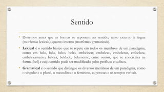 Sentido
• Dissemos antes que as formas se reportam ao sentido, tanto externo à língua
(morfemas lexicais), quanto interno (morfemas gramaticais).
• Lexical é o sentido básico que se repete em todos os membros de um paradigma,
como em belo, bela, belos, belas, embelezar, embelezo, embelezas, embeleza,
embelezamento, beleza, beldade, belamente, entre outros, que se concretiza na
forma [bel] e cujo sentido pode ser modificado pelos prefixos e sufixos.
• Gramatical é o sentido que distingue os diversos membros de um paradigma, como
o singular e o plural, o masculino e o feminino, as pessoas e os tempos verbais.
 