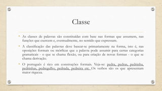Classe
• As classes de palavras são constituídas com base nas formas que assumem, nas
funções que exercem e, eventualmente, no sentido que expressam.
• A classificação das palavras deve basear-se primariamente na forma, isto é, nas
oposições formais ou mórficas que a palavra pode assumir para certas categorias
gramaticais - o que se chama flexão, ou para criação de novas formas - o que se
chama derivação.
• O português é rico em construções formais. Veja-se: pedra, pedras, pedrinha,
pedrinhas, pedregulho, pedrada, pedreira etc. Os verbos são os que apresentam
maior riqueza.
 