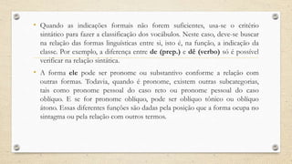 • Quando as indicações formais não forem suficientes, usa-se o critério
sintático para fazer a classificação dos vocábulos. Neste caso, deve-se buscar
na relação das formas linguísticas entre si, isto é, na função, a indicação da
classe. Por exemplo, a diferença entre de (prep.) e dê (verbo) só é possível
verificar na relação sintática.
• A forma ele pode ser pronome ou substantivo conforme a relação com
outras formas. Todavia, quando é pronome, existem outras subcategorias,
tais como pronome pessoal do caso reto ou pronome pessoal do caso
oblíquo. E se for pronome oblíquo, pode ser oblíquo tônico ou oblíquo
átono. Essas diferentes funções são dadas pela posição que a forma ocupa no
sintagma ou pela relação com outros termos.
 