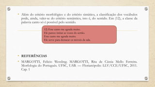 • Além do critério morfológico e do critério sintático, a classificação dos vocábulos
pode, ainda, valer-se do critério semântico, isto é, do sentido. Em (12), a classe da
palavra canto só é possível pelo sentido.
• REFERÊNCIAS
• MARGOTTI, Felício Wessling; MARGOTTI, Rita de Cássia Mello Ferreira.
Morfologia do Português. UFSC, UAB. — Florianópolis: LLV/CCE/UFSC, 2011.
Cap. 1
12) Este canto me agrada muito.
Ele parece imitar as vozes do sertão.
Este canto me agrada muito.
Ele serve para destacar os móveis da sala.
 