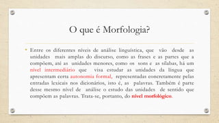 O que é Morfologia?
• Entre os diferentes níveis de análise linguística, que vão desde as
unidades mais amplas do discurso, como as frases e as partes que a
compõem, até as unidades menores, como os sons e as sílabas, há um
nível intermediário que visa estudar as unidades da língua que
apresentam certa autonomia formal, representadas concretamente pelas
entradas lexicais nos dicionários, isto é, as palavras. Também é parte
desse mesmo nível de análise o estudo das unidades de sentido que
compõem as palavras. Trata-se, portanto, do nível morfológico.
 