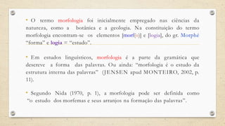 • O termo morfologia foi inicialmente empregado nas ciências da
natureza, como a botânica e a geologia. Na constituição do termo
morfologia encontram-se os elementos [morf(o)] e [logia], do gr. Morphé
“forma” e logia = “estudo”.
• Em estudos linguísticos, morfologia é a parte da gramática que
descreve a forma das palavras. Ou ainda: “morfologia é o estudo da
estrutura interna das palavras” (JENSEN apud MONTEIRO, 2002, p.
11).
• Segundo Nida (1970, p. 1), a morfologia pode ser definida como
“o estudo dos morfemas e seus arranjos na formação das palavras”.
 
