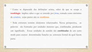 • Como se depreende das definições acima, saber de que se ocupa a
morfologia implica saber o que se entende por forma, tomada como sinônimo
de estrutura, cujas partes são os morfemas.
• Toda estrutura contém elementos relacionados. Nessa perspectiva, as
palavras são formadas por unidades menores que, combinadas, produzem
um significado. Essas unidades de sentido são combinadas de um certo
modo para exercer determinadas funções na estrutura formal da qual fazem
parte.
 