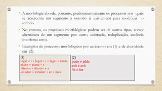 • A morfologia aborda, portanto, predominantemente os processos nos quais
se acrescenta um segmento a outro(s) já existente(s) para modificar o
sentido.
• No entanto, os processos morfológicos podem ser de outros tipos, como:
alternância de um segmento por outro, subtração, reduplicação, ausência
(morfema zero).
• Exemplos de processos morfológicos por acréscimo em (1) e de alternância
em (2).
(1)
legal < i + legal < i + legal + idade
plano > plano + s
diretor < diretor + a
estudar < estudar + re + mos
 