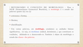 • RETOMANDO O CONCEITO DE MORFOLOGIA - Para a
NGB (Nomenclatura Gramatical Brasileira), a morfologia é o estudo das
palavras quanto à(s) sua (s):
 estrutura e forma;
 flexões;
 classificação.
• Em outras palavras, em morfologia, estudamos as unidades básicas
significativas, ou seja, os morfemas (radical, desinências...) que constituem os
vocábulos, definindo-os e descrevendo-os. Também é objeto da morfologia o
estudo das classes das palavras.
 