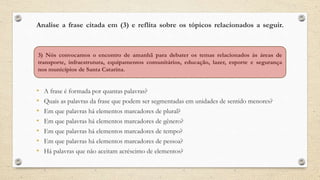 Analise a frase citada em (3) e reflita sobre os tópicos relacionados a seguir.
• A frase é formada por quantas palavras?
• Quais as palavras da frase que podem ser segmentadas em unidades de sentido menores?
• Em que palavras há elementos marcadores de plural?
• Em que palavras há elementos marcadores de gênero?
• Em que palavras há elementos marcadores de tempo?
• Em que palavras há elementos marcadores de pessoa?
• Há palavras que não aceitam acréscimo de elementos?
3) Nós convocamos o encontro de amanhã para debater os temas relacionados às áreas de
transporte, infraestrutura, equipamentos comunitários, educação, lazer, esporte e segurança
nos municípios de Santa Catarina.
 