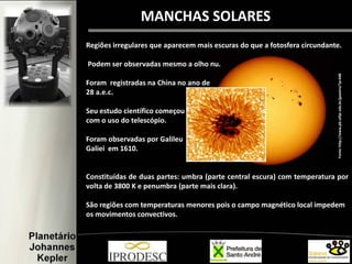 MANCHAS SOLARES
Fonte:http://www.pb.utfpr.edu.br/geastro/?p=648
Regiões irregulares que aparecem mais escuras do que a fotosfera circundante.
Podem ser observadas mesmo a olho nu.
Foram registradas na China no ano de
28 a.e.c.
Seu estudo científico começou
com o uso do telescópio.
Foram observadas por Galileu
Galiei em 1610.
Constituídas de duas partes: umbra (parte central escura) com temperatura por
volta de 3800 K e penumbra (parte mais clara).
São regiões com temperaturas menores pois o campo magnético local impedem
os movimentos convectivos.
 