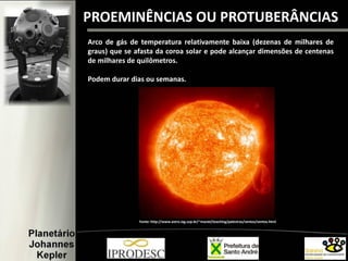 PROEMINÊNCIAS OU PROTUBERÂNCIAS
Arco de gás de temperatura relativamente baixa (dezenas de milhares de
graus) que se afasta da coroa solar e pode alcançar dimensões de centenas
de milhares de quilômetros.
Podem durar dias ou semanas.
Fonte: http://www.astro.iag.usp.br/~maciel/teaching/palestras/ventos/ventos.html
 