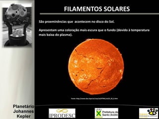 FILAMENTOS SOLARES
São proeminências que acontecem no disco do Sol.
Apresentam uma coloração mais escura que o fundo (devido à temperatura
mais baixa do plasma).)
Fonte: http://www.das.inpe.br/ciaa/cd/HTML/sol/4_03_6.htm
 
