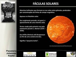 Manchas brilhantes que formam-se nos vales entre grânulos, produzidos
por concentrações de linhas de campo magnético.
Aparece na fotosfera solar.
Seu surgimento precede, em geral, o
aparecimento de uma mancha solar.
Termo usado pela primeira vez pelo
astrônomo jesuíta C. Sheiner (1575 –
1650).
Seu brilho diminuiu até desaparecer
ao fim de uma centena de dias.
Significa “pequena tocha”.
FÁCULAS SOLARES
Fonte: http://www.das.inpe.br/ciaa/cd/HTML/sol/4_03_6.htm
 