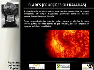 FLARES (ERUPÇÕES OU RAJADAS)
A explosão solar acontece quando uma gigantesca quantidade de energia
armazenada em campos magnéticos, geralmente acima das manchas
solares, é repentinamente liberada.
Como consequência das explosões solares tem-se as ejeções de massa
coronal (CME), enormes bolhas de gás ionizado, que são lançadas ao
espaço a altíssimas velocidades.
 