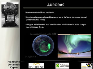Fenômeno atmosférico luminoso.
São chamadas aurora boreal (extremo norte da Terra) ou aurora austral
(extremo sul da Terra).
A origem do fenômeno está relacionada a atividade solar e aos campos
magnéticos da Terra.
AURORAS
 