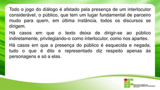 Todo o jogo do diálogo é afetado pela presença de um interlocutor
considerável, o público, que tem um lugar fundamental de parceiro
mudo para quem, em última instância, todos os discursos se
dirigem.
Há casos em que o texto deixa de dirigir-se ao público
indiretamente, privilegiando-o como interlocutor, como nos apartes.
Há casos em que a presença do público é esquecida e negada,
tudo o que é dito e representado diz respeito apenas às
personagens e só a elas.
 