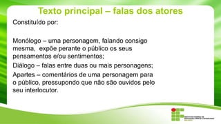 Texto principal – falas dos atores
Constituído por:
Monólogo – uma personagem, falando consigo
mesma, expõe perante o público os seus
pensamentos e/ou sentimentos;
Diálogo – falas entre duas ou mais personagens;
Apartes – comentários de uma personagem para
o público, pressupondo que não são ouvidos pelo
seu interlocutor.
 