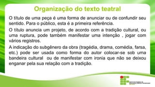 Organização do texto teatral
O título de uma peça é uma forma de anunciar ou de confundir seu
sentido. Para o público, esta é a primeira referência.
O título anuncia um projeto, de acordo com a tradição cultural, ou
uma ruptura, pode também manifestar uma intenção , jogar com
vários registros.
A indicação do subgênero da obra (tragédia, drama, comédia, farsa,
etc.) pode ser usada como forma do autor colocar-se sob uma
bandeira cultural ou de manifestar com ironia que não se deixou
enganar pela sua relação com a tradição.
 