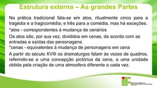 Estrutura externa – As grandes Partes
Na prática tradicional fala-se em atos, ritualmente cinco para a
tragédia e a tragicomédia; e três para a comédia, mas há exceções.
*atos - correspondentes à mudança de cenários
Os atos são, por sua vez, divididos em cenas, de acordo com as
entradas e saídas das personagens.
*cenas - equivalentes à mudança de personagens em cena
A partir do século XVIII os dramaturgos falam às vezes de quadros,
referindo-se a uma concepção pictórica da cena, a uma unidade
obtida pela criação de uma atmosfera diferente a cada vez.
 