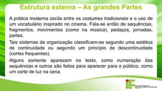 Estrutura externa – As grandes Partes
A prática moderna oscila entre os costumes tradicionais e o uso de
um vocabulário inspirado no cinema. Fala-se então de sequências,
fragmentos, movimentos (como na música), pedaços, jornadas,
partes.
Tais sistemas de organização classificam-se segundo uma estética
de continuidade ou segundo um princípio de descontinuidade
(cortes frequentes).
Alguns somente aparecem no texto, como numeração das
sequências e outros são feitos para aparecer para o público, como
um corte de luz na cena.
 