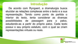Introdução
De acordo com Ryngaert, a dramaturgia busca
elucidar as relações complexas entre o texto e a sua
representação. Tendo como ponto de partida o
interior do texto, tenta considerar as diversas
possibilidades de passagem para o palco,
estudando-as a partir do próprio palco. Cada texto
possui o seu próprio estatuto, com o qual se criam
representações virtuais ou reais.
 