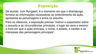 Exposição
De acordo com Ryngaert, é o momento em que o dramaturgo
fornece as informações necessárias ao entendimento da ação,
apresenta as personagens e entra no assunto.
Para os clássicos, a exposição precisa “instruir o expectador sobre
o assunto e as circunstâncias principais, o lugar da cena e mesmo
a hora em que a ação principia, o nome, o estado, o caráter e os
interesses das personagens principais”.
 