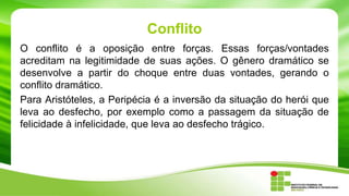 Conflito
O conflito é a oposição entre forças. Essas forças/vontades
acreditam na legitimidade de suas ações. O gênero dramático se
desenvolve a partir do choque entre duas vontades, gerando o
conflito dramático.
Para Aristóteles, a Peripécia é a inversão da situação do herói que
leva ao desfecho, por exemplo como a passagem da situação de
felicidade à infelicidade, que leva ao desfecho trágico.
 