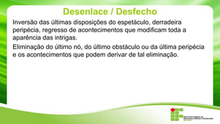 Desenlace / Desfecho
Inversão das últimas disposições do espetáculo, derradeira
peripécia, regresso de acontecimentos que modificam toda a
aparência das intrigas.
Eliminação do último nó, do último obstáculo ou da última peripécia
e os acontecimentos que podem derivar de tal eliminação.
 
