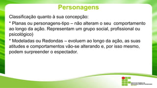 Personagens
Classificação quanto à sua concepção:
* Planas ou personagens-tipo – não alteram o seu comportamento
ao longo da ação. Representam um grupo social, profissional ou
psicológico)
* Modeladas ou Redondas – evoluem ao longo da ação, as suas
atitudes e comportamentos vão-se alterando e, por isso mesmo,
podem surpreender o espectador.
 
