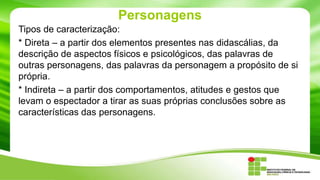 Personagens
Tipos de caracterização:
* Direta – a partir dos elementos presentes nas didascálias, da
descrição de aspectos físicos e psicológicos, das palavras de
outras personagens, das palavras da personagem a propósito de si
própria.
* Indireta – a partir dos comportamentos, atitudes e gestos que
levam o espectador a tirar as suas próprias conclusões sobre as
características das personagens.
 