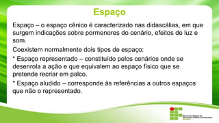 Espaço
Espaço – o espaço cênico é caracterizado nas didascálias, em que
surgem indicações sobre pormenores do cenário, efeitos de luz e
som.
Coexistem normalmente dois tipos de espaço:
* Espaço representado – constituído pelos cenários onde se
desenrola a ação e que equivalem ao espaço físico que se
pretende recriar em palco.
* Espaço aludido – corresponde às referências a outros espaços
que não o representado.
 