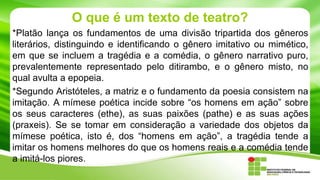 O que é um texto de teatro?
*Platão lança os fundamentos de uma divisão tripartida dos gêneros
literários, distinguindo e identificando o gênero imitativo ou mimético,
em que se incluem a tragédia e a comédia, o gênero narrativo puro,
prevalentemente representado pelo ditirambo, e o gênero misto, no
qual avulta a epopeia.
*Segundo Aristóteles, a matriz e o fundamento da poesia consistem na
imitação. A mímese poética incide sobre “os homens em ação” sobre
os seus caracteres (ethe), as suas paixões (pathe) e as suas ações
(praxeis). Se se tomar em consideração a variedade dos objetos da
mímese poética, isto é, dos “homens em ação”, a tragédia tende a
imitar os homens melhores do que os homens reais e a comédia tende
a imitá-los piores.
 