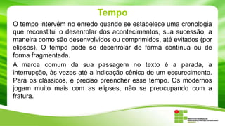 Tempo
O tempo intervém no enredo quando se estabelece uma cronologia
que reconstitui o desenrolar dos acontecimentos, sua sucessão, a
maneira como são desenvolvidos ou comprimidos, até evitados (por
elipses). O tempo pode se desenrolar de forma contínua ou de
forma fragmentada.
A marca comum da sua passagem no texto é a parada, a
interrupção, às vezes até a indicação cênica de um escurecimento.
Para os clássicos, é preciso preencher esse tempo. Os modernos
jogam muito mais com as elipses, não se preocupando com a
fratura.
 
