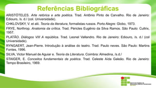 Referências Bibliográficas
ARISTÓTELES. Arte retórica e arte poética. Trad. Antônio Pinto de Carvalho. Rio de Janeiro:
Ediouro, /s. d./ (col. Universidade).
CHKLOVSKY, V. et alii. Teoria da literatura, formalistas russos. Porto Alegre: Globo, 1973.
FRYE, Northrop. Anatomia da crítica. Trad. Péricles Eugênio da Silva Ramos. São Paulo: Cultrix,
1957.
PLATÃO. Diálogos VIII A república. Trad. Leonel Vallandro. Rio de Janeiro: Ediouro, /s. d./ (col
Universidade).
RYNGAERT, Jean-Pierre. Introdução à análise do teatro. Trad. Paulo neves. São Paulo: Martins
Fontes, 1996.
SILVA, Victor Manuel de Aguiar e. Teoria da Literatura. Coimbra: Almedina, /s.d./
STAIGER, E. Conceitos fundamentais de poética. Trad. Celeste Aída Galeão. Rio de Janeiro:
Tempo Brasileiro, 1969.
 